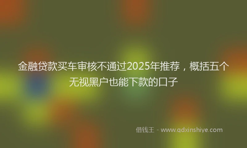 金融贷款买车审核不通过2025年推荐，概括五个无视黑户也能下款的口子