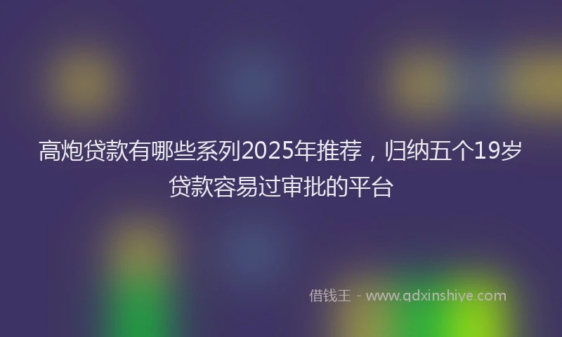高炮贷款有哪些系列2025年推荐，归纳五个19岁贷款容易过审批的平台
