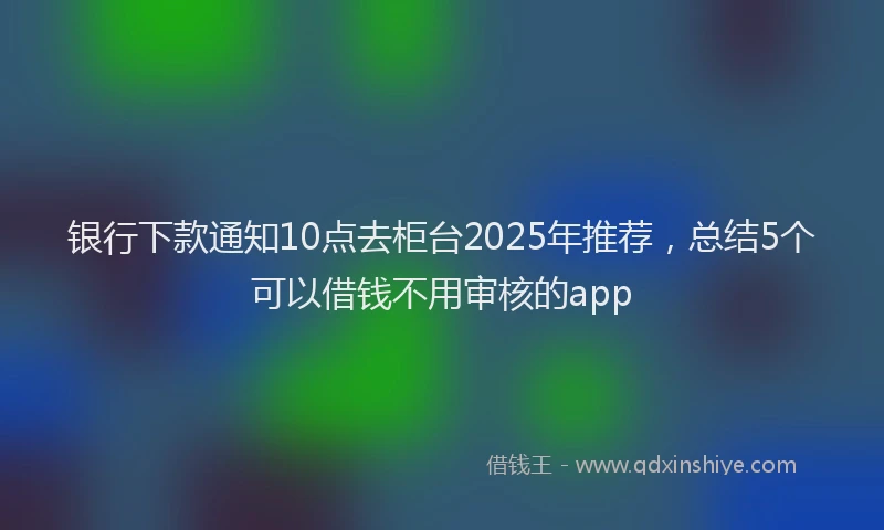 银行下款通知10点去柜台2025年推荐，总结5个可以借钱不用审核的app