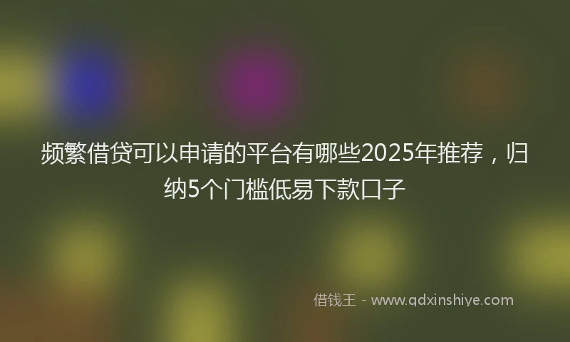 频繁借贷可以申请的平台有哪些2025年推荐，归纳5个门槛低易下款口子