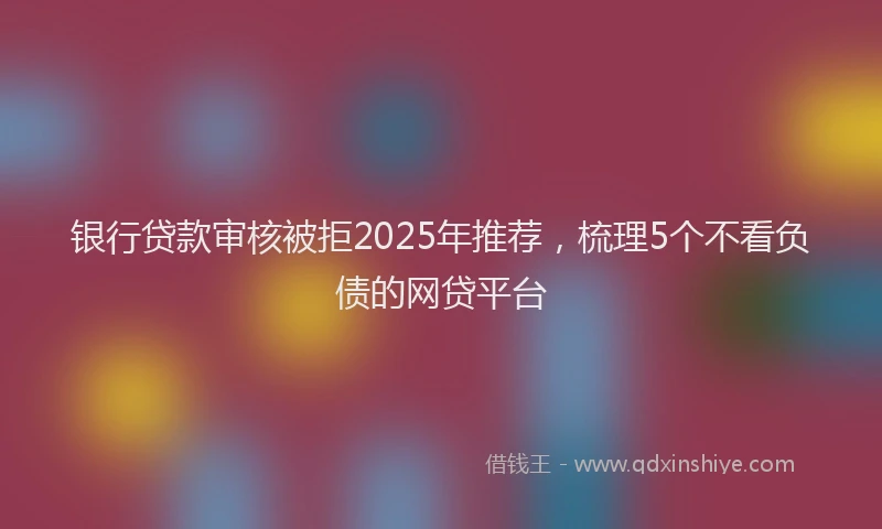银行贷款审核被拒2025年推荐，梳理5个不看负债的网贷平台