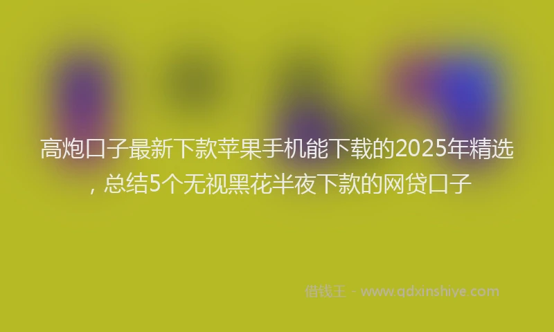 高炮口子最新下款苹果手机能下载的2025年精选，总结5个无视黑花半夜下款的网贷口子