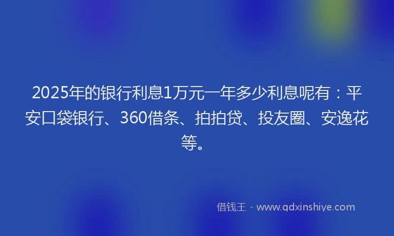 2025年的银行利息1万元一年多少利息呢有：平安口袋银行、360借条、拍拍贷、投友圈、安逸花等。