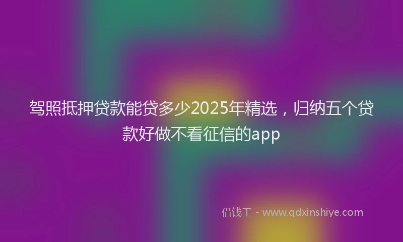 驾照抵押贷款能贷多少2025年精选，归纳五个贷款好做不看征信的app