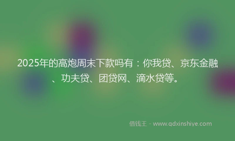 2025年的高炮周末下款吗有：你我贷、京东金融、功夫贷、团贷网、滴水贷等。