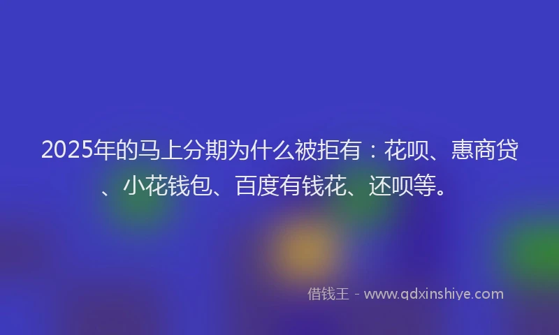 2025年的马上分期为什么被拒有：花呗、惠商贷、小花钱包、百度有钱花、还呗等。
