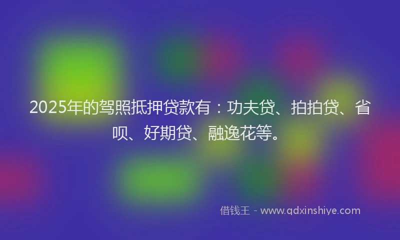 2025年的驾照抵押贷款有：功夫贷、拍拍贷、省呗、好期贷、融逸花等。
