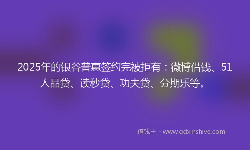2025年的银谷普惠签约完被拒有：微博借钱、51人品贷、读秒贷、功夫贷、分期乐等。