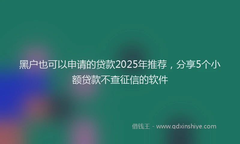 黑户也可以申请的贷款2025年推荐，分享5个小额贷款不查征信的软件