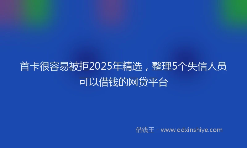 首卡很容易被拒2025年精选，整理5个失信人员可以借钱的网贷平台