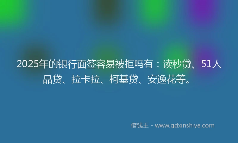 2025年的银行面签容易被拒吗有：读秒贷、51人品贷、拉卡拉、柯基贷、安逸花等。