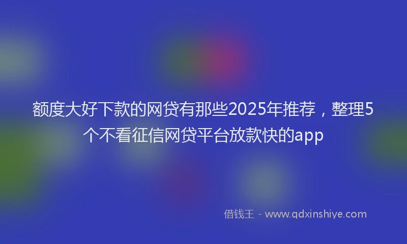 额度大好下款的网贷有那些2025年推荐，整理5个不看征信网贷平台放款快的app