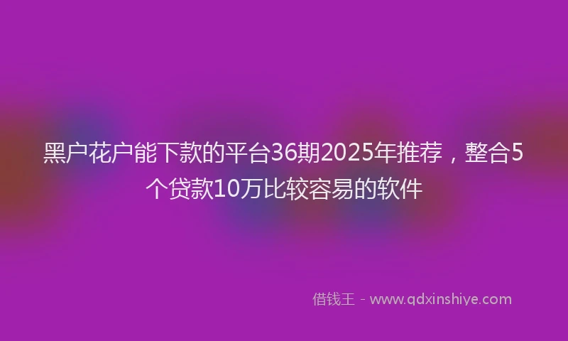 黑户花户能下款的平台36期2025年推荐，整合5个贷款10万比较容易的软件
