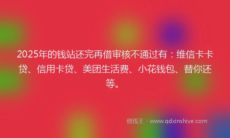 2025年的钱站还完再借审核不通过有：维信卡卡贷、信用卡贷、美团生活费、小花钱包、替你还等。