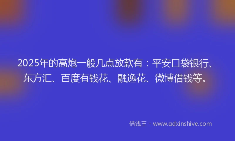 2025年的高炮一般几点放款有：平安口袋银行、东方汇、百度有钱花、融逸花、微博借钱等。