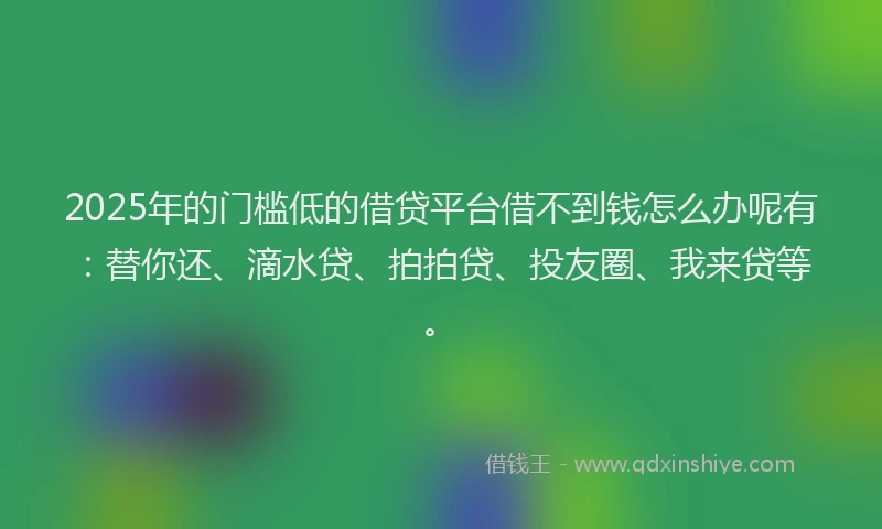 2025年的门槛低的借贷平台借不到钱怎么办呢有：替你还、滴水贷、拍拍贷、投友圈、我来贷等。
