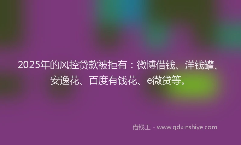 2025年的风控贷款被拒有：微博借钱、洋钱罐、安逸花、百度有钱花、e微贷等。