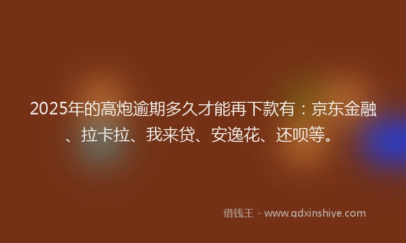 2025年的高炮逾期多久才能再下款有：京东金融、拉卡拉、我来贷、安逸花、还呗等。