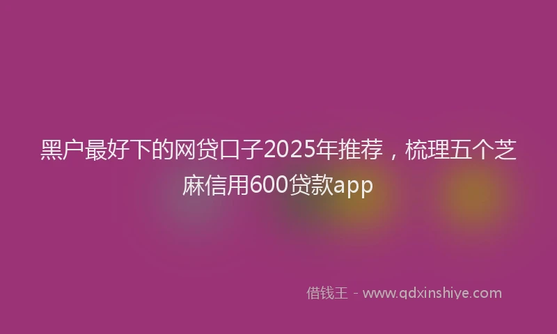 黑户最好下的网贷口子2025年推荐，梳理五个芝麻信用600贷款app