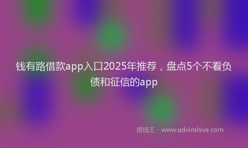 钱有路借款app入口2025年推荐，盘点5个不看负债和征信的app