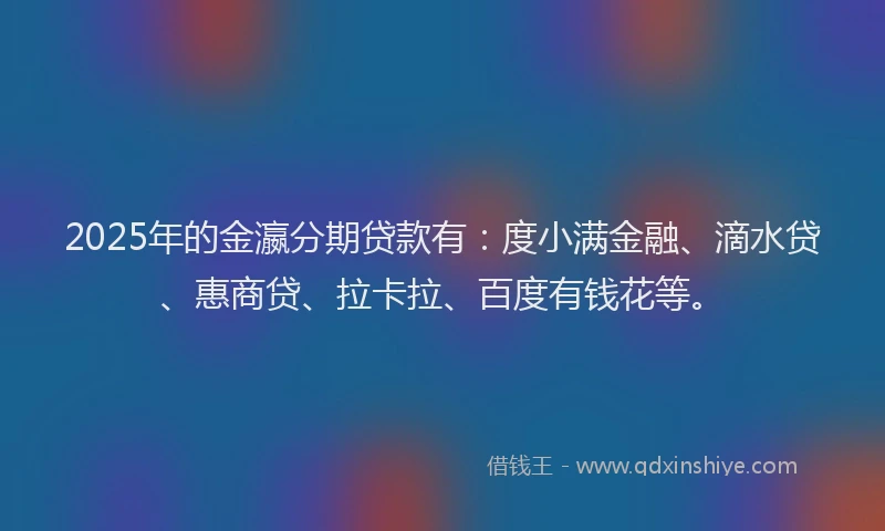 2025年的金瀛分期贷款有：度小满金融、滴水贷、惠商贷、拉卡拉、百度有钱花等。