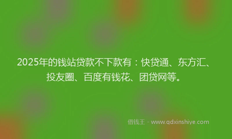 2025年的钱站贷款不下款有：快贷通、东方汇、投友圈、百度有钱花、团贷网等。