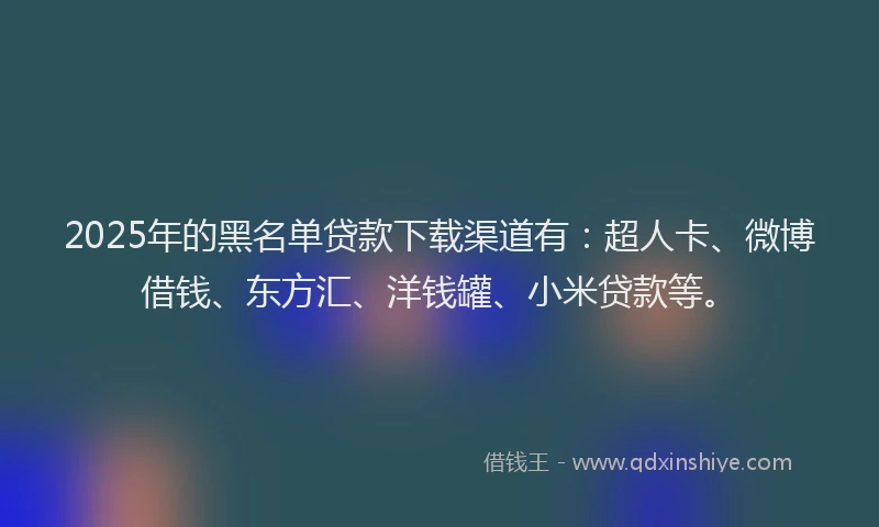 2025年的黑名单贷款下载渠道有：超人卡、微博借钱、东方汇、洋钱罐、小米贷款等。