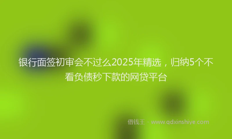 银行面签初审会不过么2025年精选，归纳5个不看负债秒下款的网贷平台