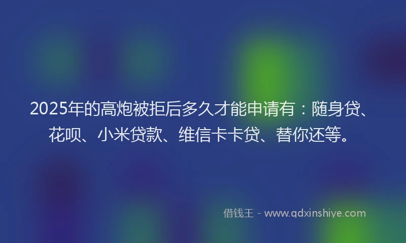2025年的高炮被拒后多久才能申请有：随身贷、花呗、小米贷款、维信卡卡贷、替你还等。