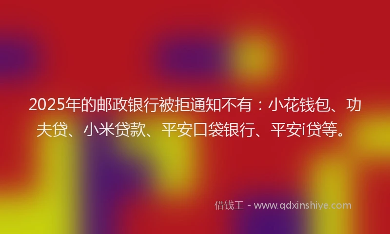 2025年的邮政银行被拒通知不有：小花钱包、功夫贷、小米贷款、平安口袋银行、平安i贷等。