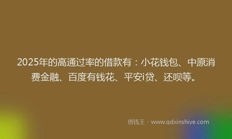2025年的高通过率的借款有：小花钱包、中原消费金融、百度有钱花、平安i贷、还呗等。