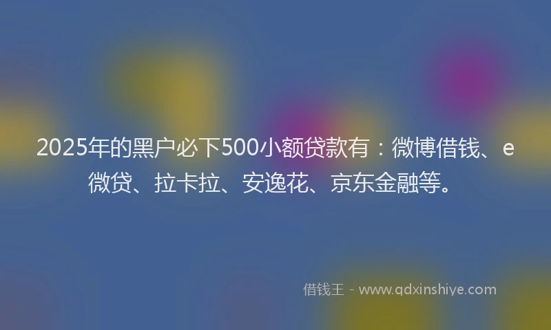 2025年的黑户必下500小额贷款有：微博借钱、e微贷、拉卡拉、安逸花、京东金融等。