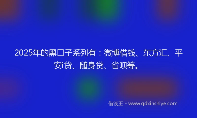 2025年的黑口子系列有：微博借钱、东方汇、平安i贷、随身贷、省呗等。