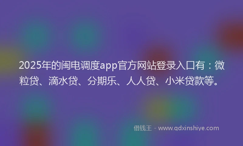 2025年的闽电调度app官方网站登录入口有：微粒贷、滴水贷、分期乐、人人贷、小米贷款等。