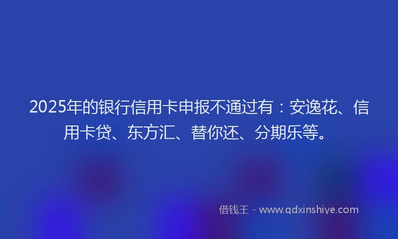 2025年的银行信用卡申报不通过有：安逸花、信用卡贷、东方汇、替你还、分期乐等。