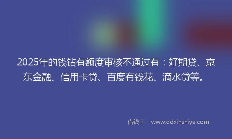 2025年的钱钻有额度审核不通过有：好期贷、京东金融、信用卡贷、百度有钱花、滴水贷等。