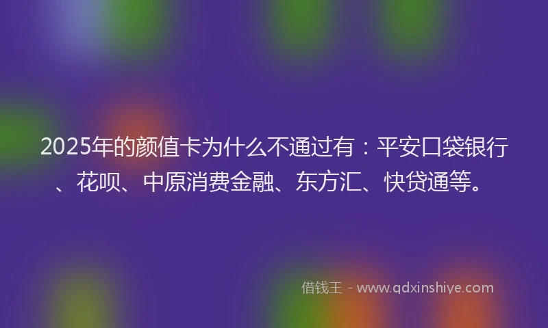 2025年的颜值卡为什么不通过有：平安口袋银行、花呗、中原消费金融、东方汇、快贷通等。