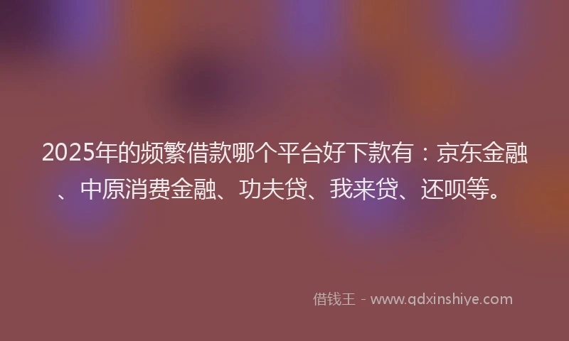 2025年的频繁借款哪个平台好下款有：京东金融、中原消费金融、功夫贷、我来贷、还呗等。