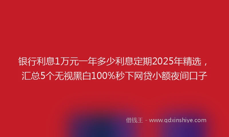 银行利息1万元一年多少利息定期2025年精选，汇总5个无视黑白100%秒下网贷小额夜间口子