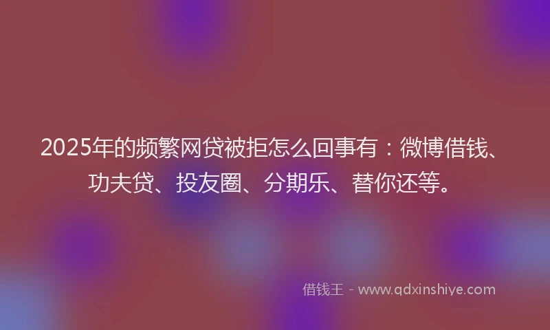 2025年的频繁网贷被拒怎么回事有：微博借钱、功夫贷、投友圈、分期乐、替你还等。