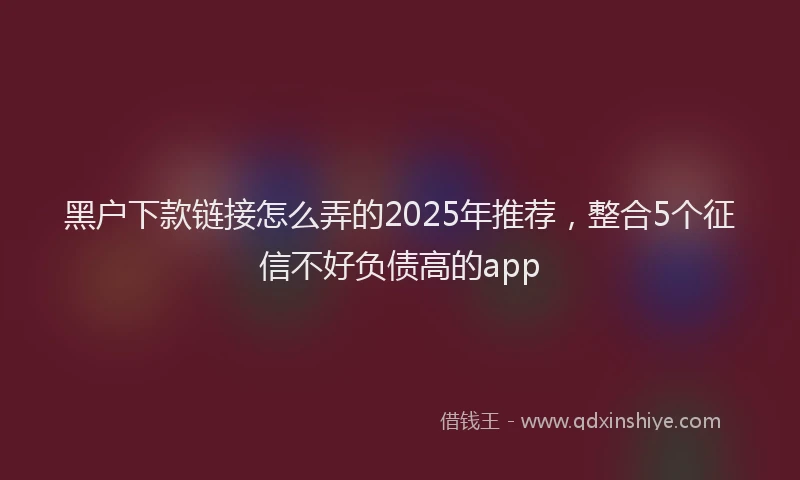 黑户下款链接怎么弄的2025年推荐，整合5个征信不好负债高的app