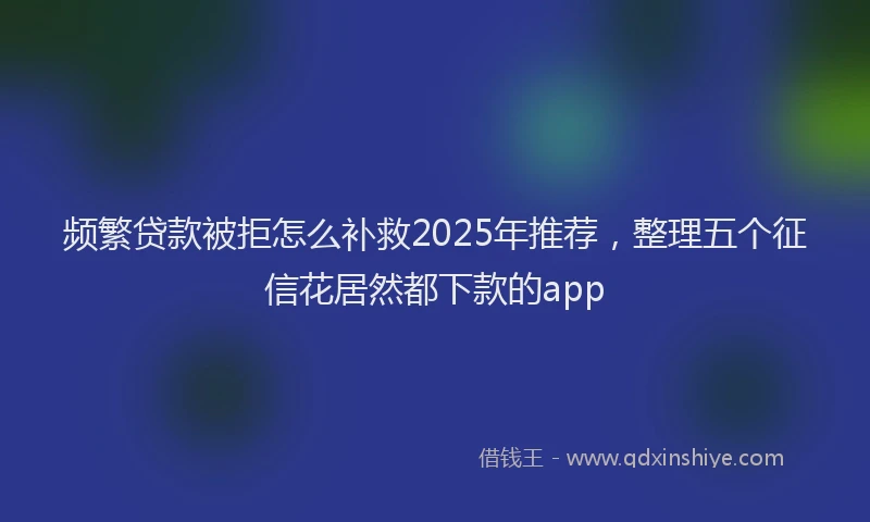 频繁贷款被拒怎么补救2025年推荐，整理五个征信花居然都下款的app