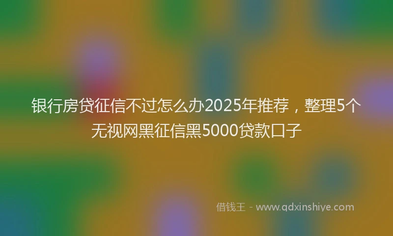 银行房贷征信不过怎么办2025年推荐，整理5个无视网黑征信黑5000贷款口子