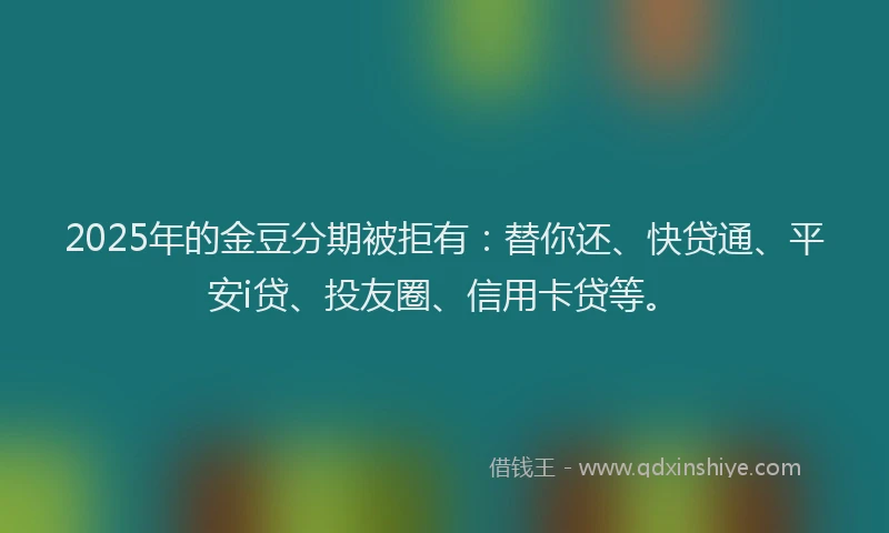 2025年的金豆分期被拒有：替你还、快贷通、平安i贷、投友圈、信用卡贷等。