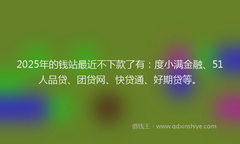 2025年的钱站最近不下款了有：度小满金融、51人品贷、团贷网、快贷通、好期贷等。