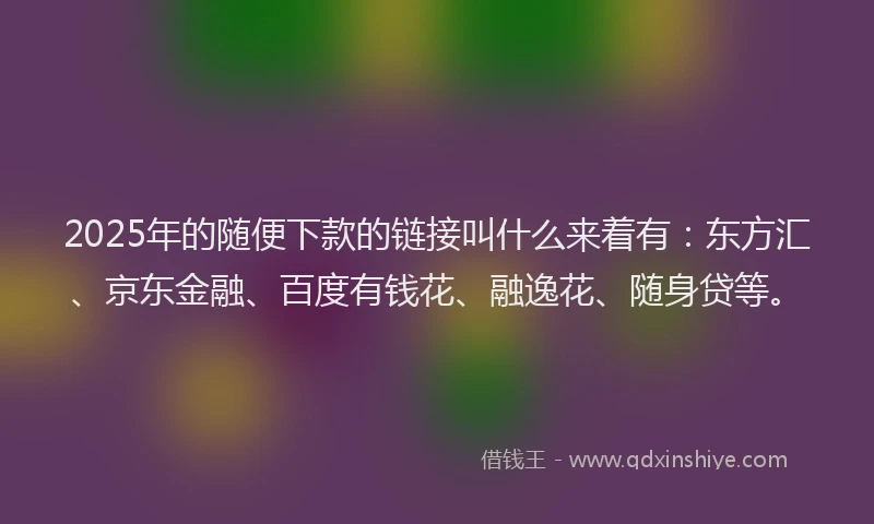 2025年的随便下款的链接叫什么来着有：东方汇、京东金融、百度有钱花、融逸花、随身贷等。