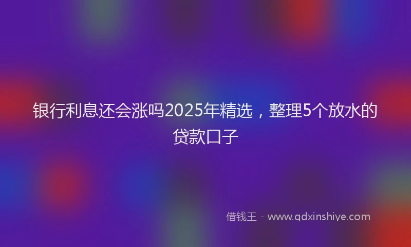 银行利息还会涨吗2025年精选，整理5个放水的贷款口子