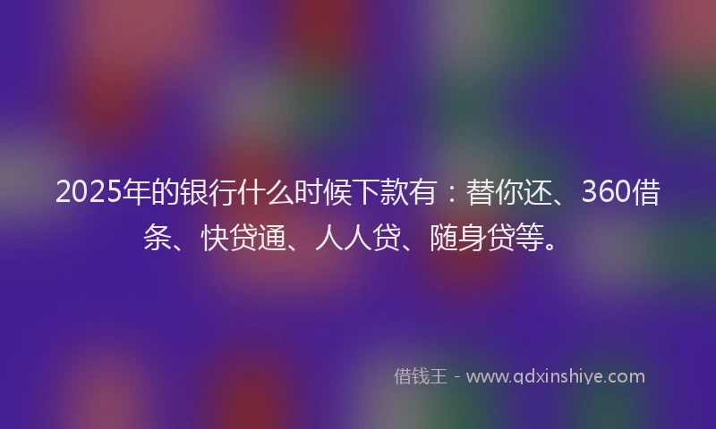 2025年的银行什么时候下款有：替你还、360借条、快贷通、人人贷、随身贷等。