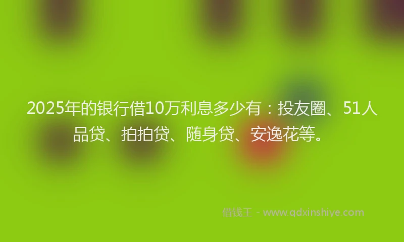 2025年的银行借10万利息多少有：投友圈、51人品贷、拍拍贷、随身贷、安逸花等。