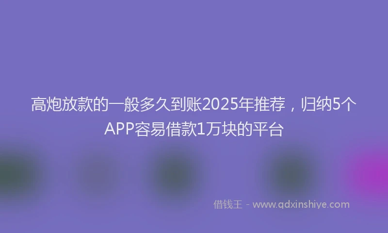 高炮放款的一般多久到账2025年推荐，归纳5个APP容易借款1万块的平台